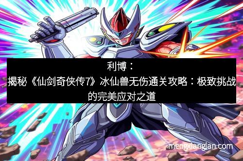 利博：揭秘《仙剑奇侠传7》冰仙兽无伤通关攻略：极致挑战的完美应对之道